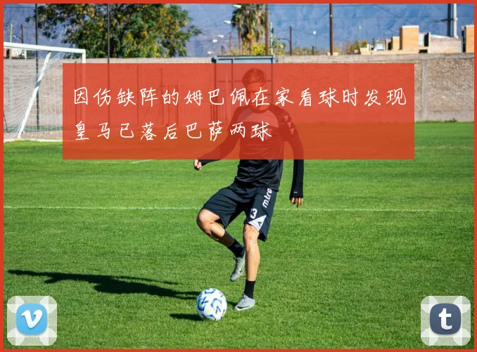 因伤缺阵的姆巴佩在家看球时发现皇马已落后巴萨两球
