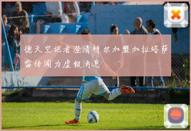德天空记者澄清特尔加盟加拉塔萨雷传闻为虚假消息
