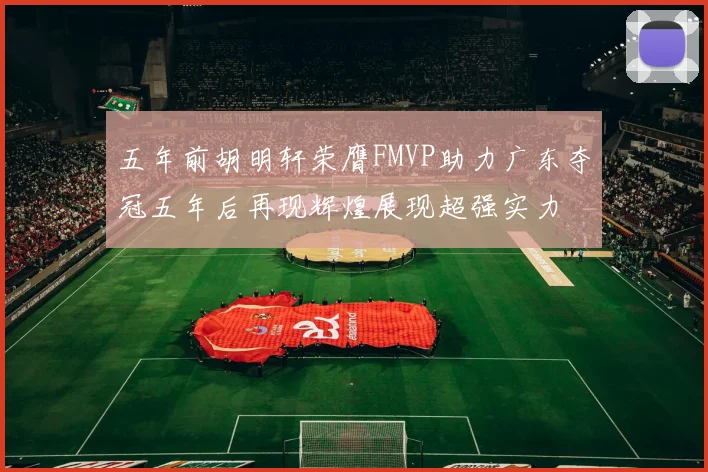 五年前胡明轩荣膺FMVP助力广东夺冠五年后再现辉煌展现超强实力