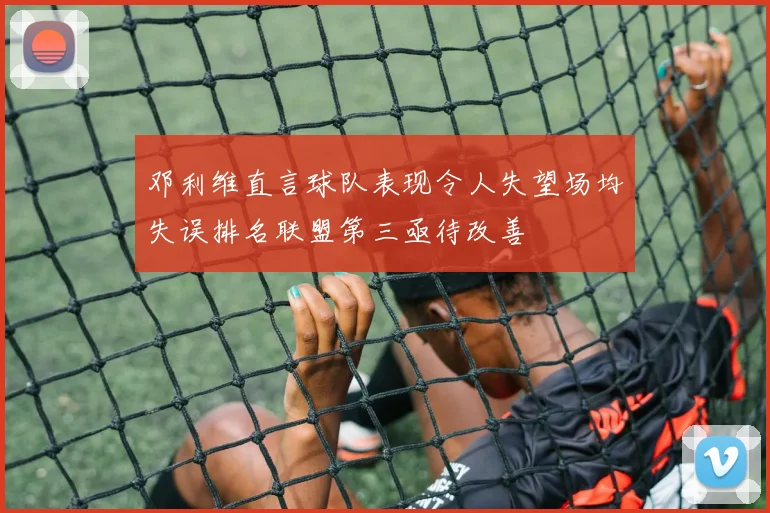 邓利维直言球队表现令人失望场均失误排名联盟第三亟待改善