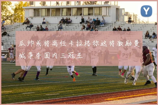 瓜帅或将离任卡拉格称这将激励曼城争夺国内三冠王