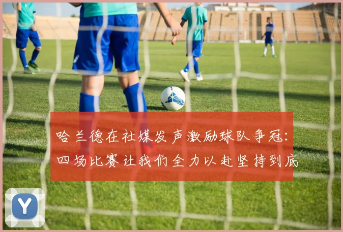 哈兰德在社媒发声激励球队争冠：四场比赛让我们全力以赴坚持到底