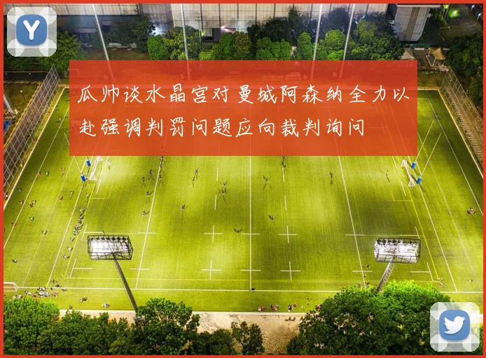 瓜帅谈水晶宫对曼城阿森纳全力以赴强调判罚问题应向裁判询问
