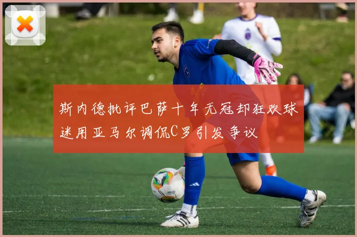 斯内德批评巴萨十年无冠却狂欢球迷用亚马尔调侃C罗引发争议