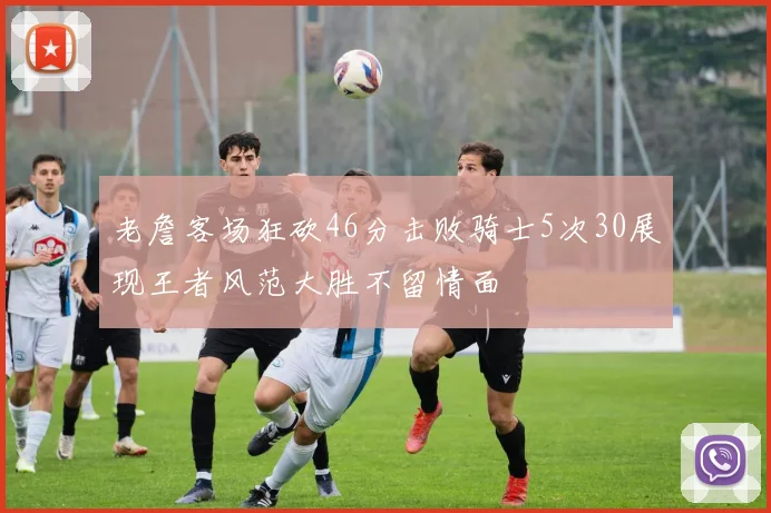 老詹客场狂砍46分击败骑士5次30展现王者风范大胜不留情面